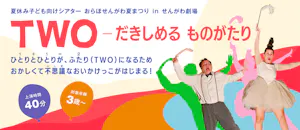 夏休み子ども向けシアターおらほせんがわ夏まつりinせんがわ劇場　『TWO ーだきしめる ものがたり』